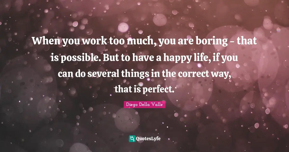 When you work too much, you are boring - that is possible. But to have a happy life, if you can do several things in the correct way, that is perfect.