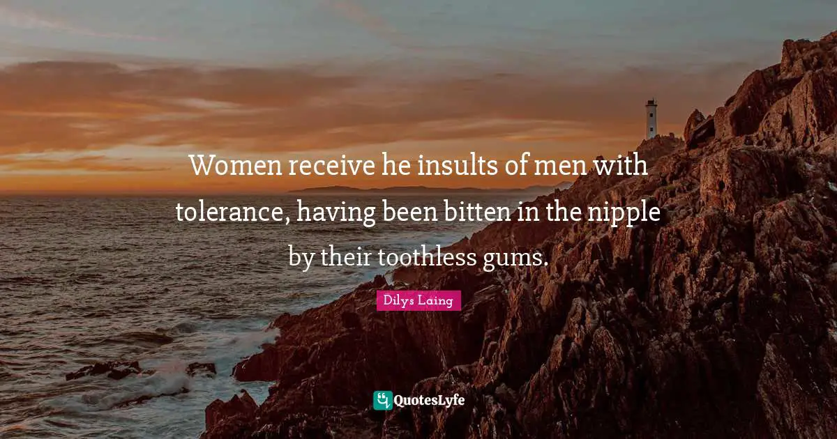 Women receive he insults of men with tolerance, having been bitten in the nipple by their toothless gums.
