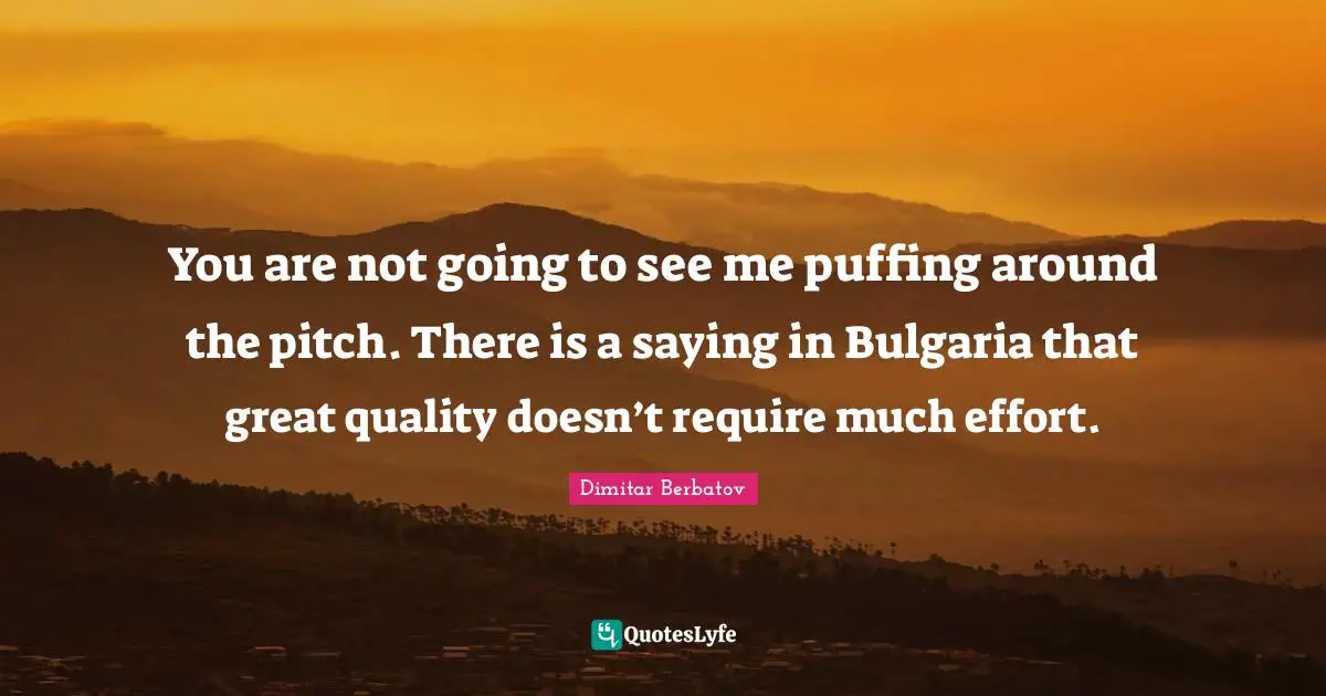 You are not going to see me puffing around the pitch. There is a saying in Bulgaria that great quality doesn’t require much effort.