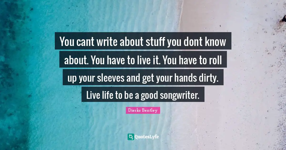 You cant write about stuff you dont know about. You have to live it. You have to roll up your sleeves and get your hands dirty. Live life to be a good songwriter.