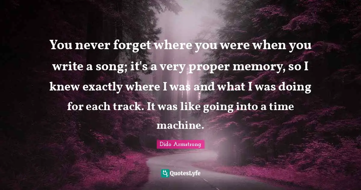 You never forget where you were when you write a song; it's a very proper memory, so I knew exactly where I was and what I was doing for each track. It was like going into a time machine.