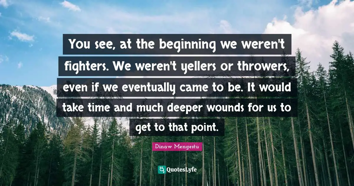 You see, at the beginning we weren't fighters. We weren't yellers or throwers, even if we eventually came to be. It would take time and much deeper wounds for us to get to that point.
