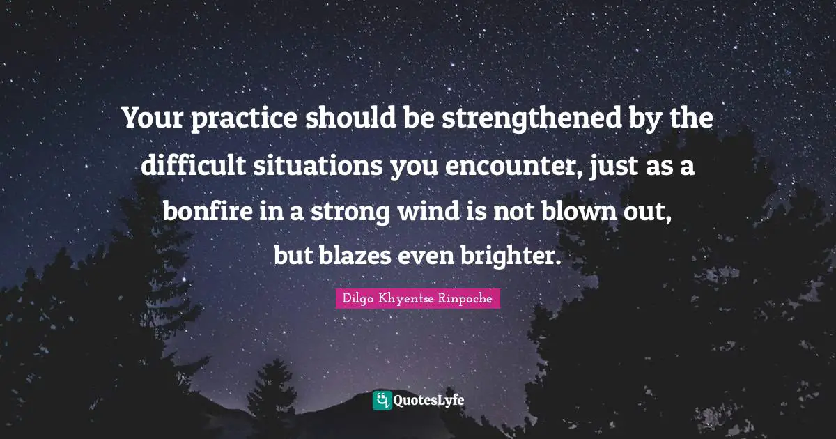 Your practice should be strengthened by the difficult situations you encounter, just as a bonfire in a strong wind is not blown out, but blazes even brighter.