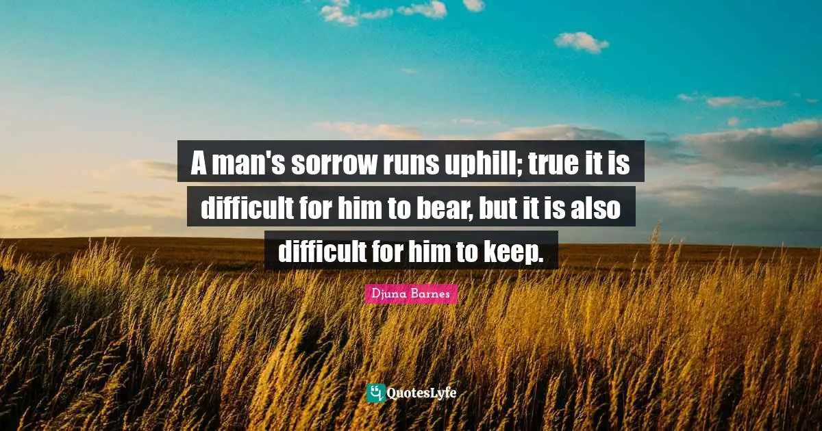 A man's sorrow runs uphill; true it is difficult for him to bear, but it is also difficult for him to keep.