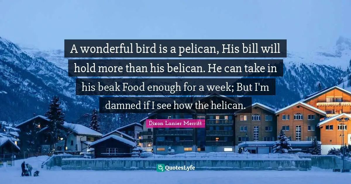 Wonderful Quotes: "A wonderful bird is a pelican, His bill will hold more than his belican. He can take in his beak Food enough for a week; But I'm damned if I see how the helican."