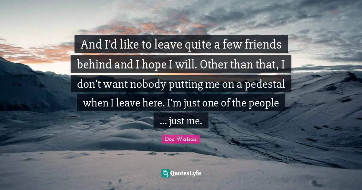 And I'd like to leave quite a few friends behind and I hope I will. Other than that, I don't want nobody putting me on a pedestal when I leave here. I'm just one of the people ... just me.