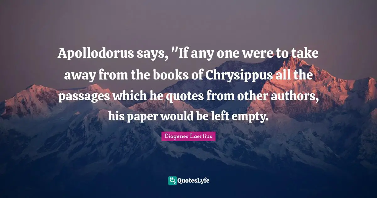 Apollodorus says, "If any one were to take away from the books of Chrysippus all the passages which he quotes from other authors, his paper would be left empty.
