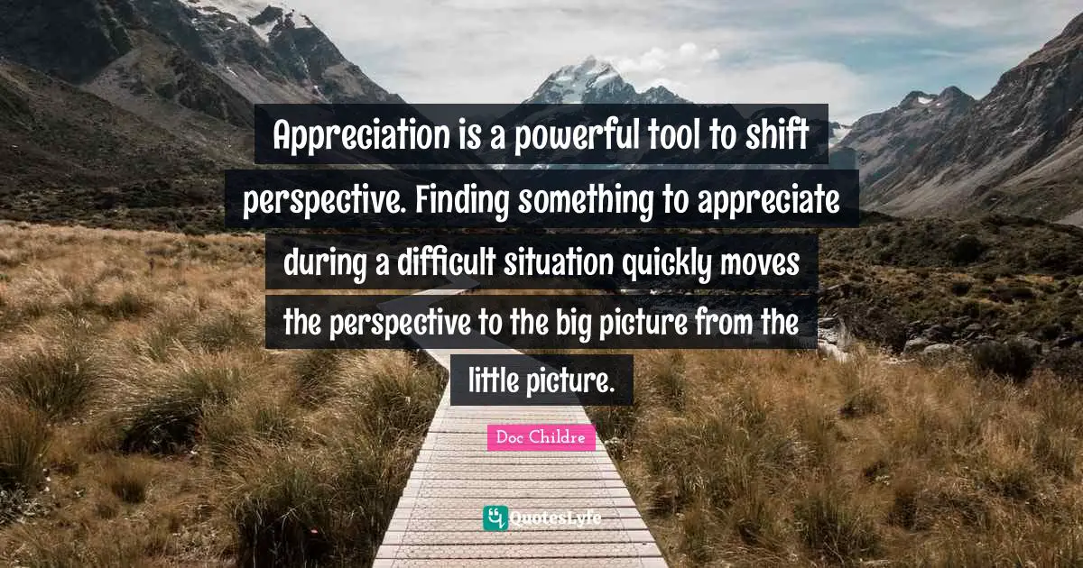 Appreciation is a powerful tool to shift perspective. Finding something to appreciate during a difficult situation quickly moves the perspective to the big picture from the little picture.