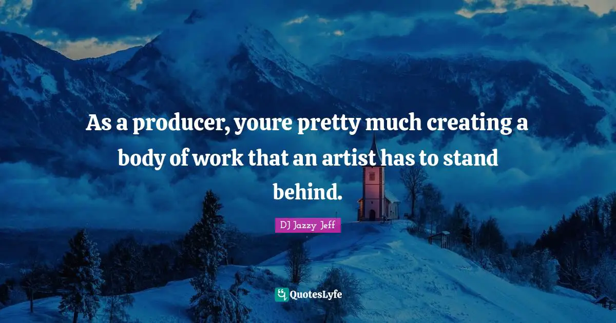 As a producer, youre pretty much creating a body of work that an artist has to stand behind.