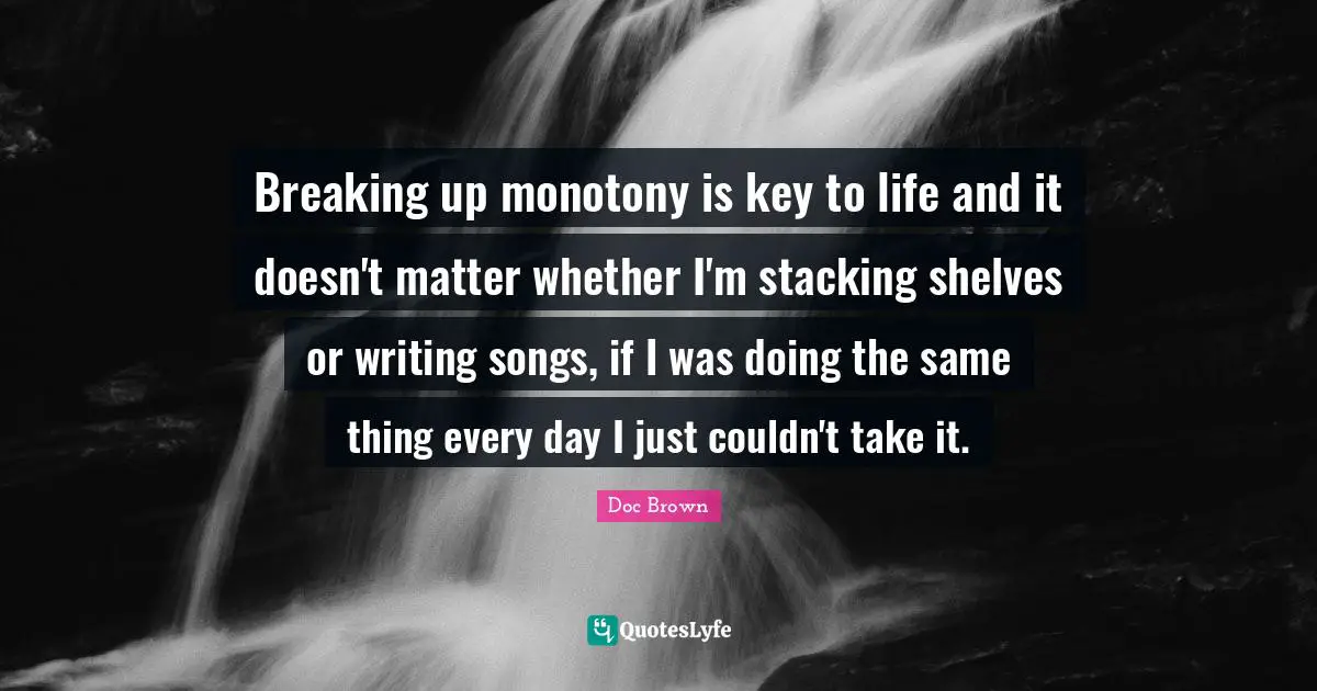 Breaking up monotony is key to life and it doesn't matter whether I'm stacking shelves or writing songs, if I was doing the same thing every day I just couldn't take it.