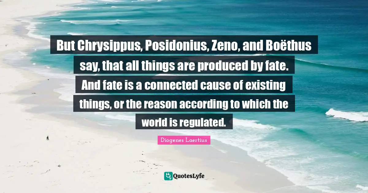 But Chrysippus, Posidonius, Zeno, and Boëthus say, that all things are produced by fate. And fate is a connected cause of existing things, or the reason according to which the world is regulated.