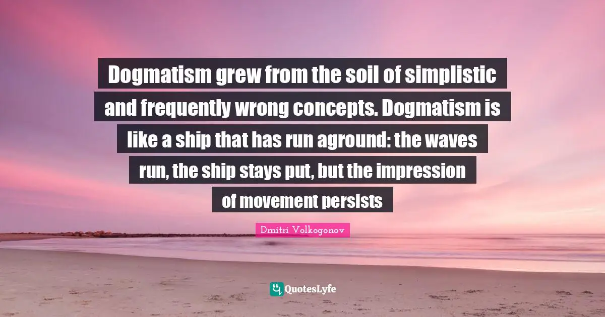 Dogmatism grew from the soil of simplistic and frequently wrong concepts. Dogmatism is like a ship that has run aground: the waves run, the ship stays put, but the impression of movement persists