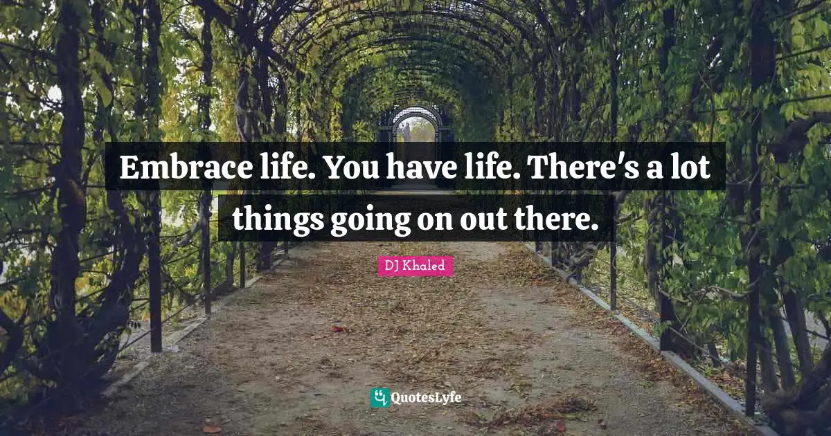 Embrace life. You have life. There's a lot things going on out there.