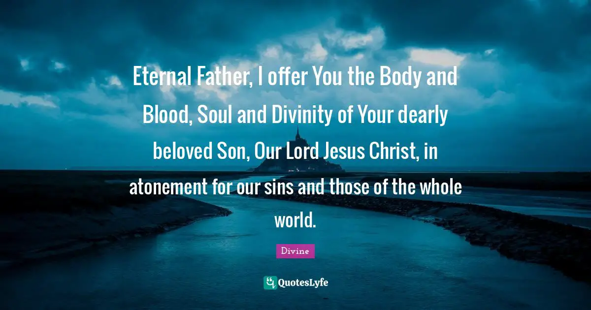 Eternal Father, I offer You the Body and Blood, Soul and Divinity of Your dearly beloved Son, Our Lord Jesus Christ, in atonement for our sins and those of the whole world.