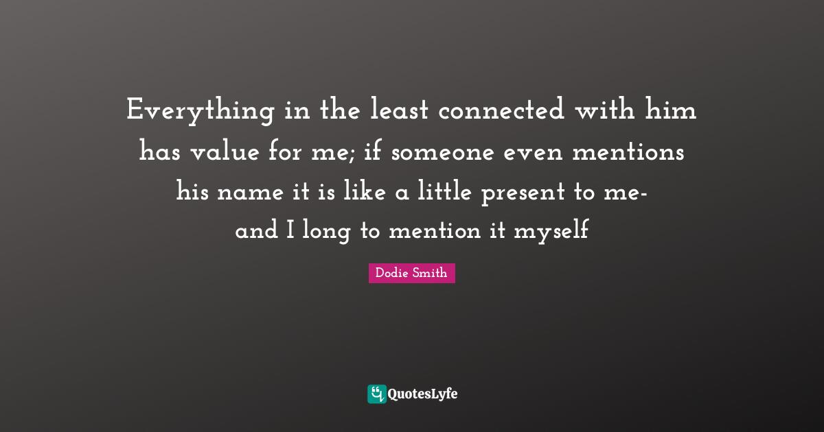 Dodie Smith Quotes: "Everything in the least connected with him has value for me; if someone even mentions his name it is like a little present to me-and I long to mention it myself"