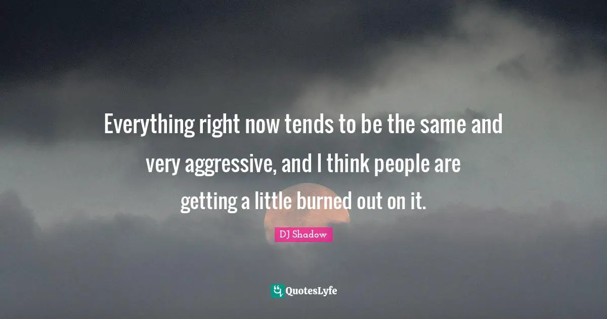 Everything right now tends to be the same and very aggressive, and I think people are getting a little burned out on it.