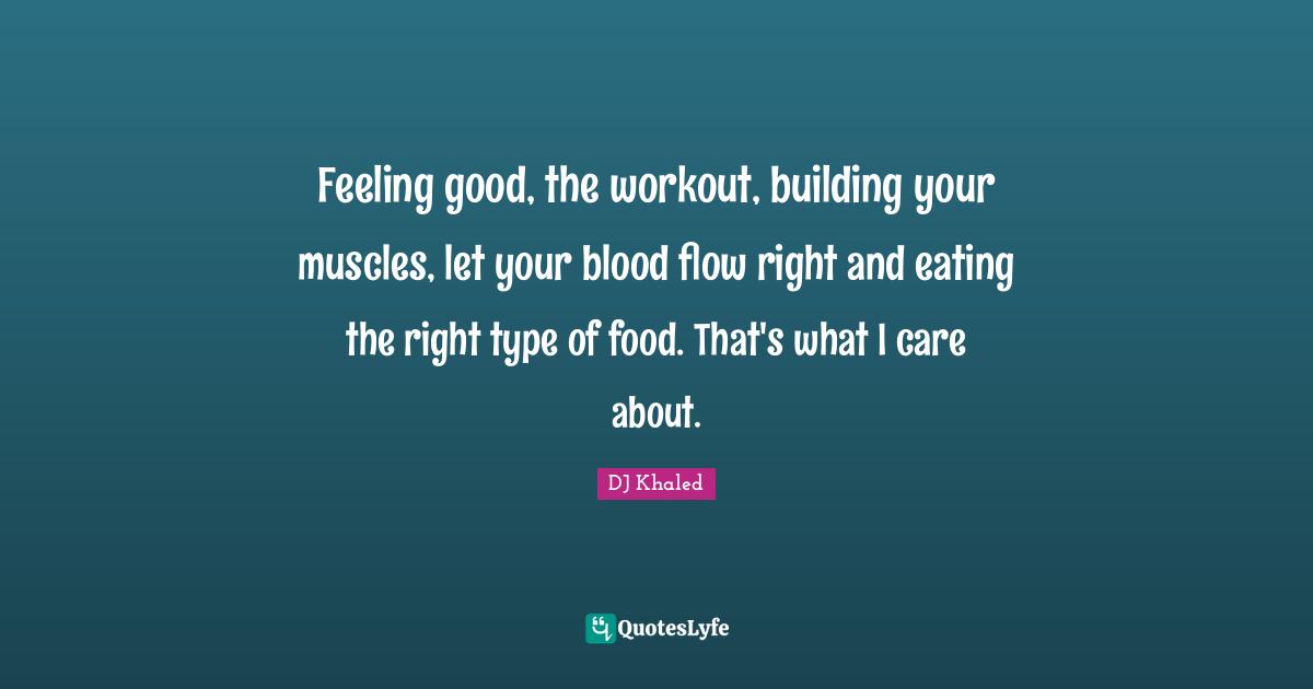 Feeling good, the workout, building your muscles, let your blood flow right and eating the right type of food. That's what I care about.