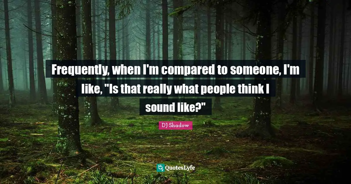 Frequently, when I'm compared to someone, I'm like, "Is that really what people think I sound like?"