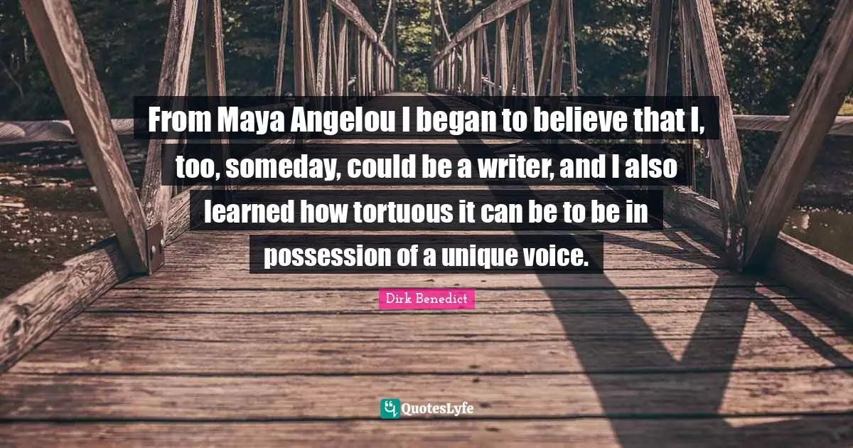 From Maya Angelou I began to believe that I, too, someday, could be a writer, and I also learned how tortuous it can be to be in possession of a unique voice.