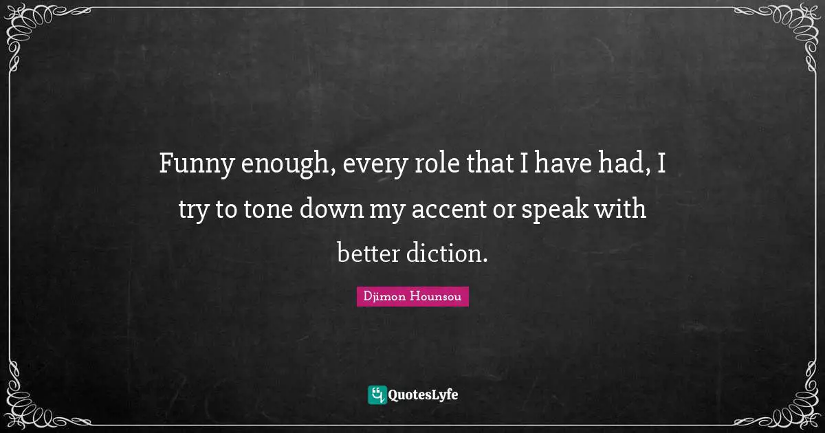 Funny enough, every role that I have had, I try to tone down my accent or speak with better diction.
