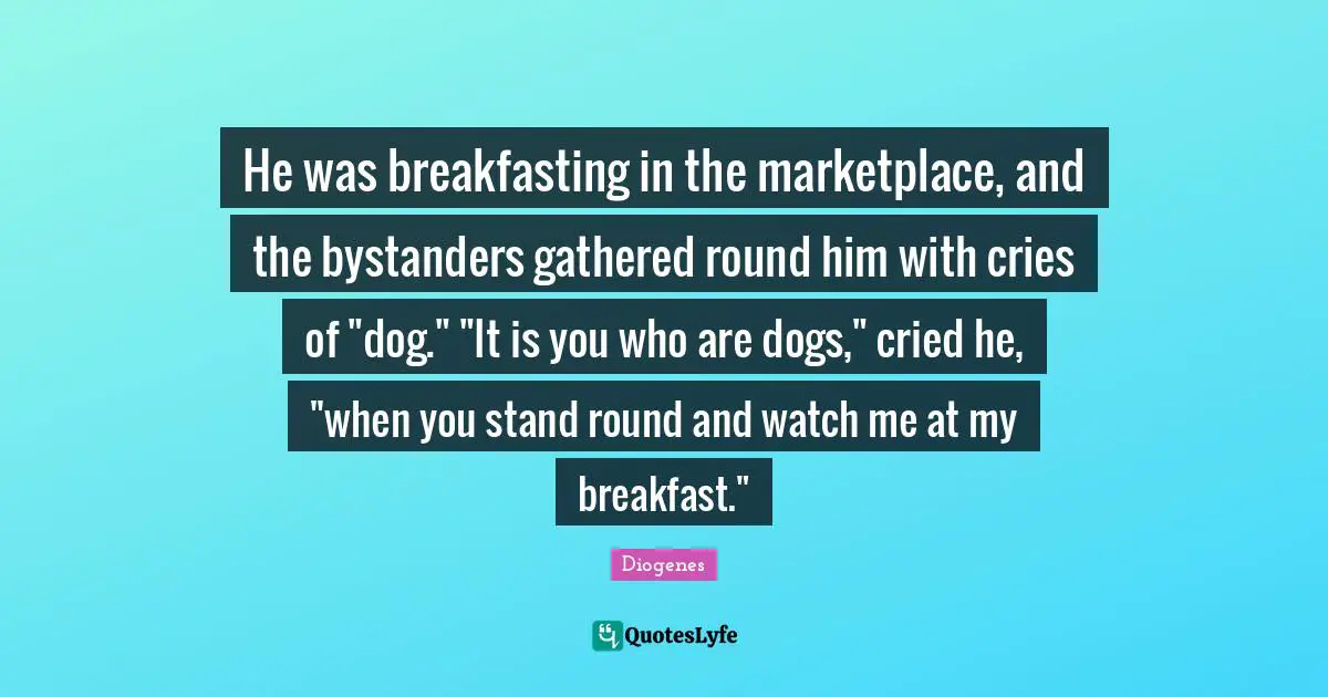 Breakfast Quotes: "He was breakfasting in the marketplace, and the bystanders gathered round him with cries of "dog." "It is you who are dogs," cried he, "when you stand round and watch me at my breakfast.""