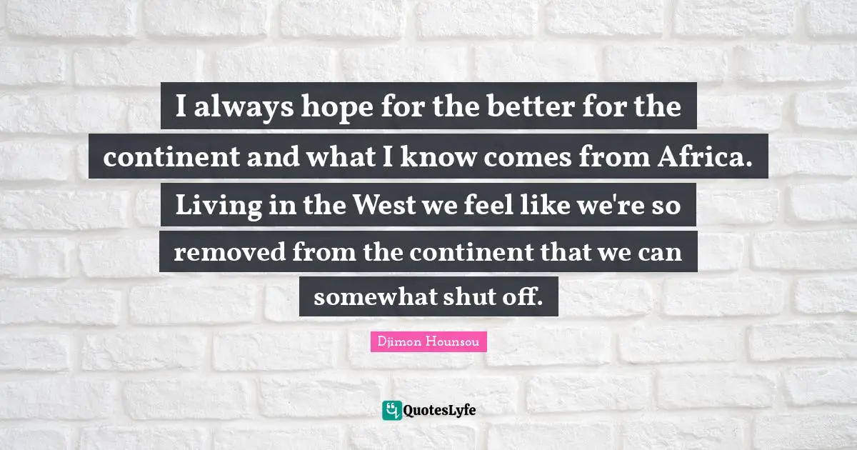 I always hope for the better for the continent and what I know comes from Africa. Living in the West we feel like we're so removed from the continent that we can somewhat shut off.