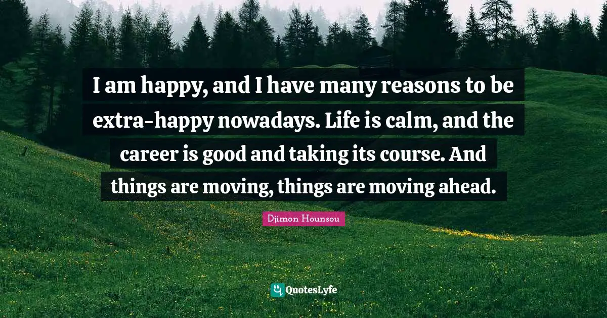 I am happy, and I have many reasons to be extra-happy nowadays. Life is calm, and the career is good and taking its course. And things are moving, things are moving ahead.