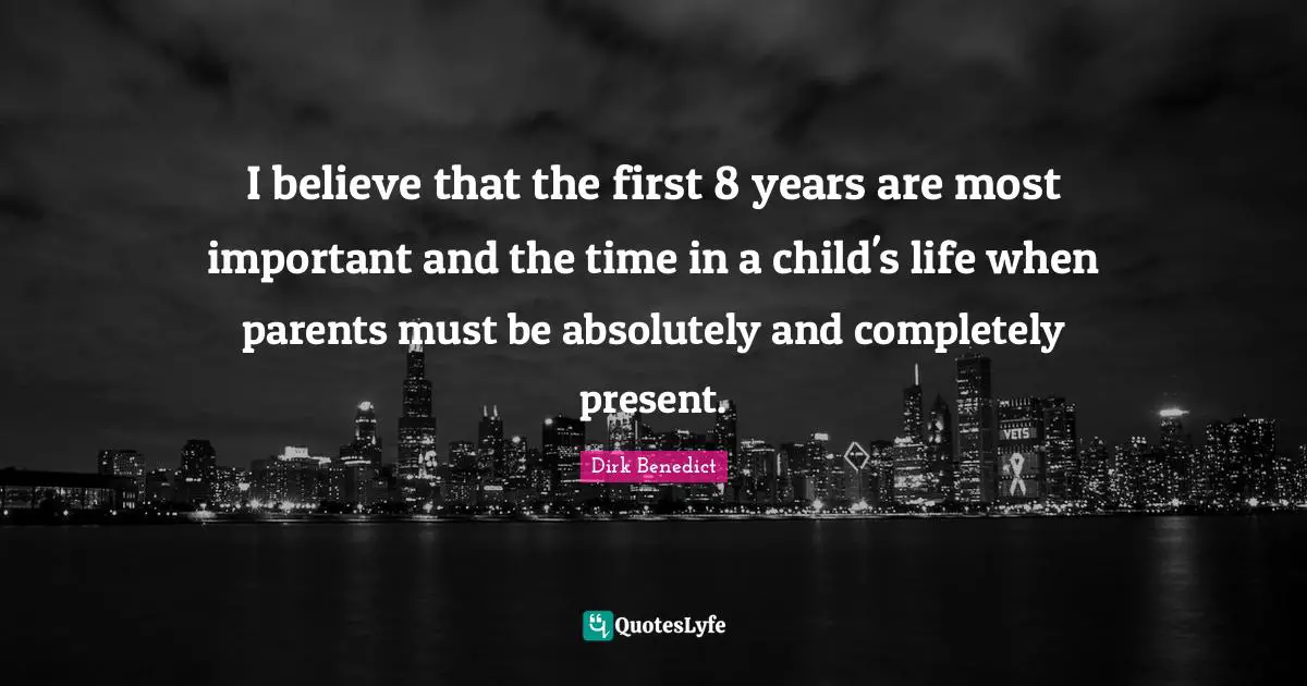 I believe that the first 8 years are most important and the time in a child's life when parents must be absolutely and completely present.