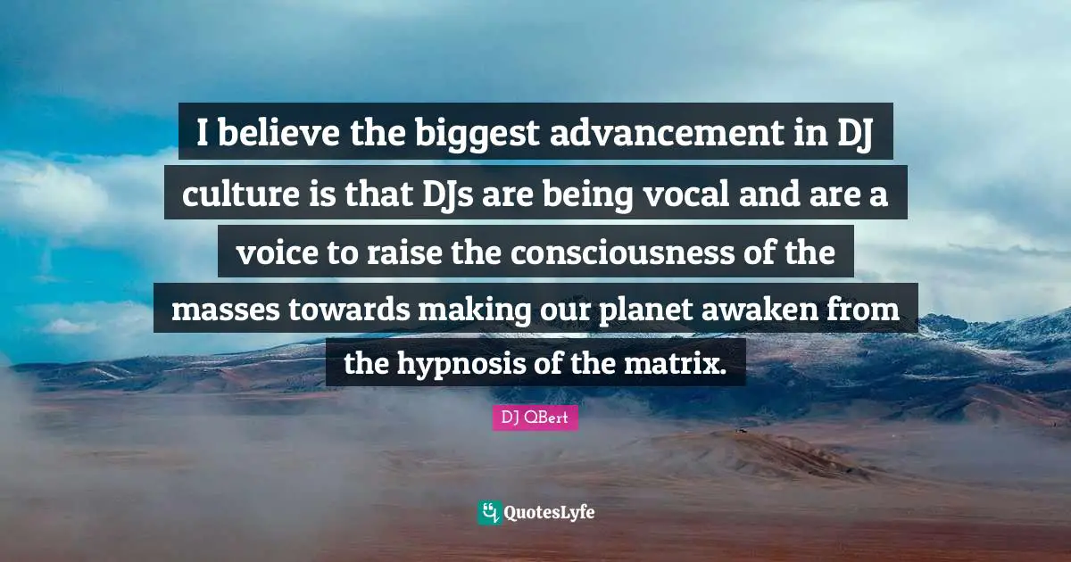 I believe the biggest advancement in DJ culture is that DJs are being vocal and are a voice to raise the consciousness of the masses towards making our planet awaken from the hypnosis of the matrix.