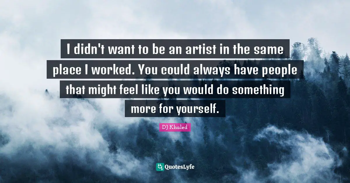 I didn't want to be an artist in the same place I worked. You could always have people that might feel like you would do something more for yourself.