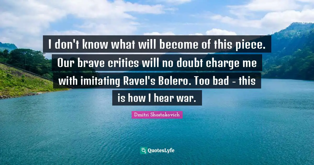 Dmitri Shostakovich Quotes: "I don't know what will become of this piece. Our brave critics will no doubt charge me with imitating Ravel's Bolero. Too bad - this is how I hear war."