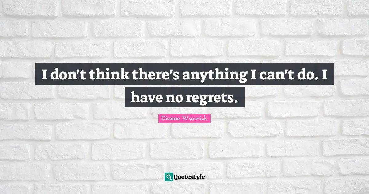 I don't think there's anything I can't do. I have no regrets.