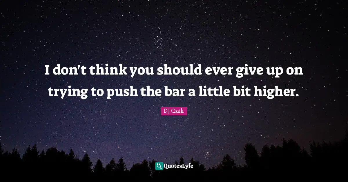 I don't think you should ever give up on trying to push the bar a little bit higher.
