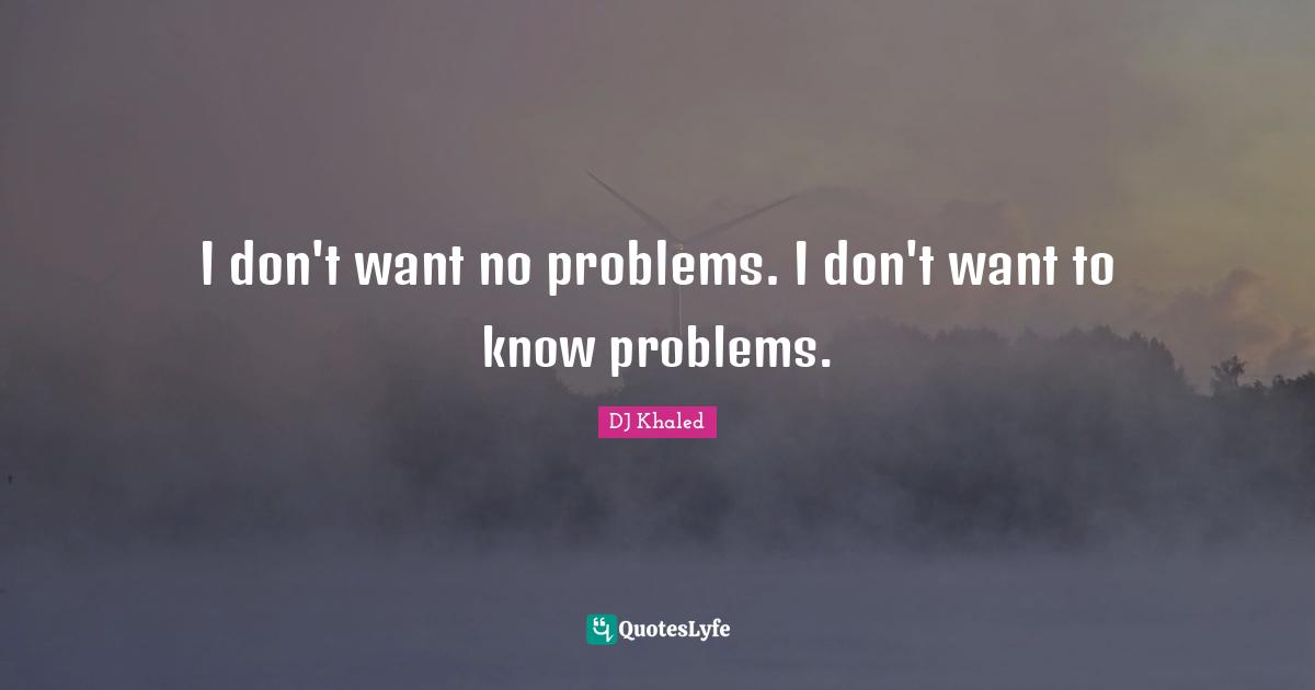 I don't want no problems. I don't want to know problems.