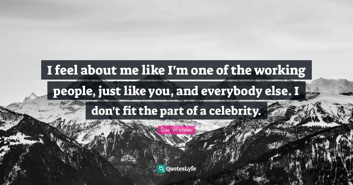 I feel about me like I'm one of the working people, just like you, and everybody else. I don't fit the part of a celebrity.
