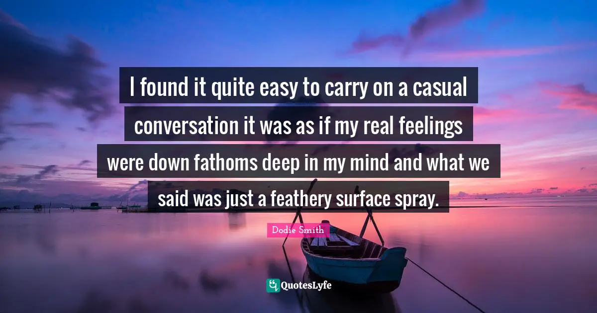 Dodie Smith Quotes: "I found it quite easy to carry on a casual conversation it was as if my real feelings were down fathoms deep in my mind and what we said was just a feathery surface spray."