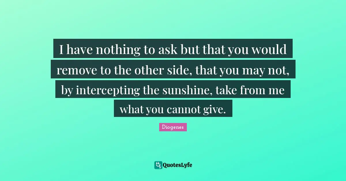 I have nothing to ask but that you would remove to the other side, that you may not, by intercepting the sunshine, take from me what you cannot give.