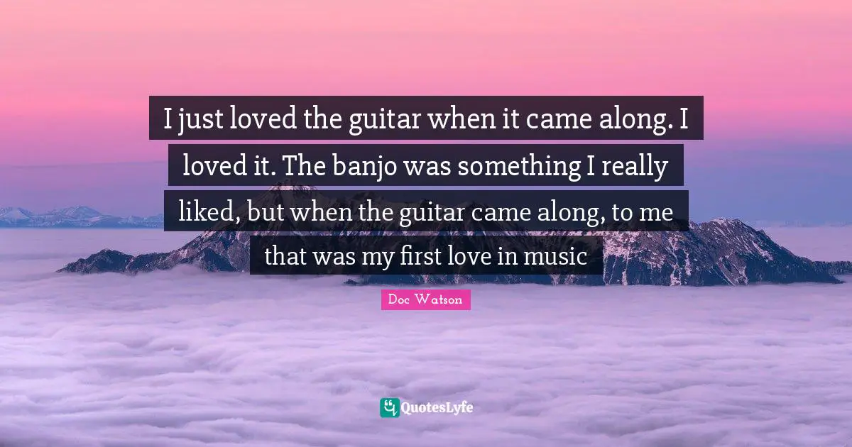 I just loved the guitar when it came along. I loved it. The banjo was something I really liked, but when the guitar came along, to me that was my first love in music