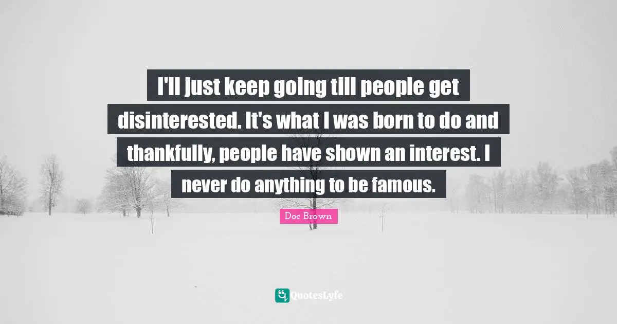 I'll just keep going till people get disinterested. It's what I was born to do and thankfully, people have shown an interest. I never do anything to be famous.