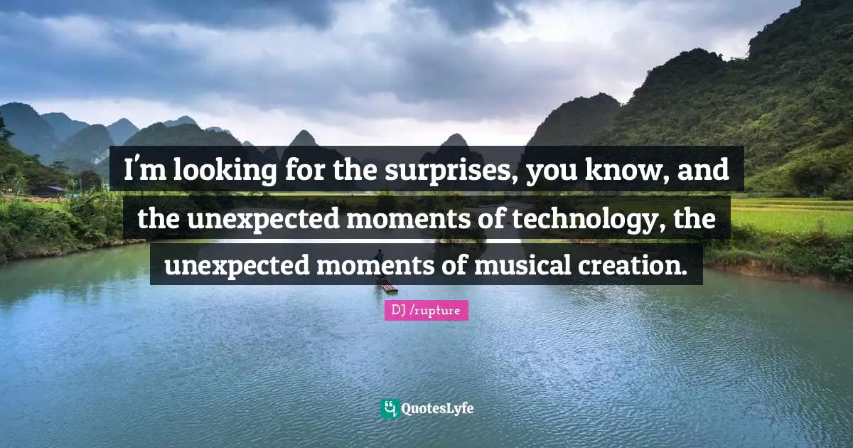 I'm looking for the surprises, you know, and the unexpected moments of technology, the unexpected moments of musical creation.