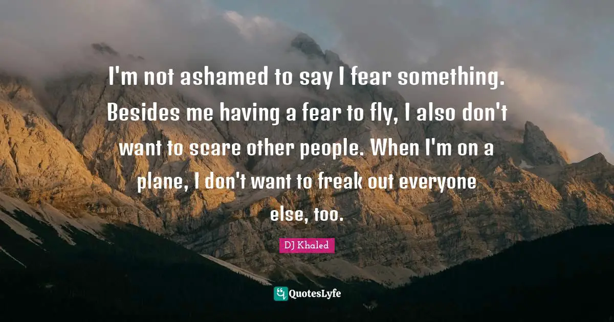 I'm not ashamed to say I fear something. Besides me having a fear to fly, I also don't want to scare other people. When I'm on a plane, I don't want to freak out everyone else, too.