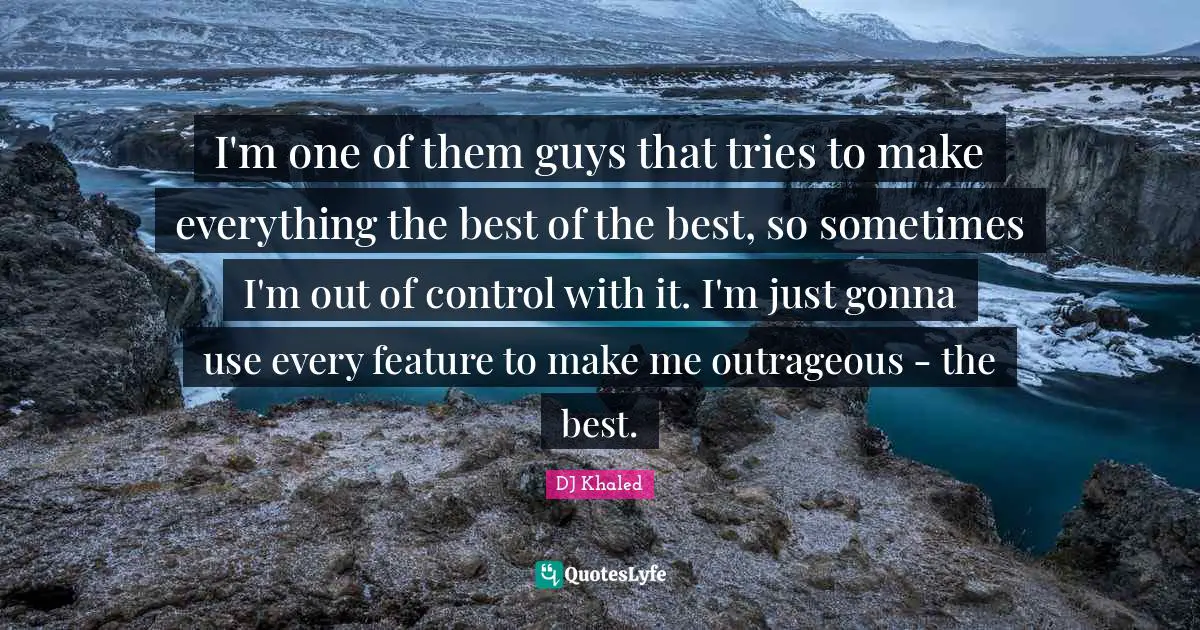 DJ Khaled Quotes: I'm one of them guys that tries to make everything the best of the best, so sometimes I'm out of control with it. I'm just gonna use every feature to make me outrageous - the best.