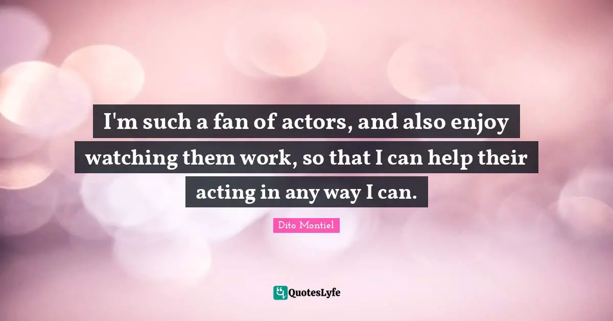 I'm such a fan of actors, and also enjoy watching them work, so that I can help their acting in any way I can.