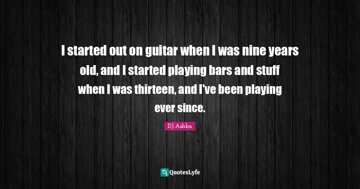 I started out on guitar when I was nine years old, and I started playing bars and stuff when I was thirteen, and I've been playing ever since.