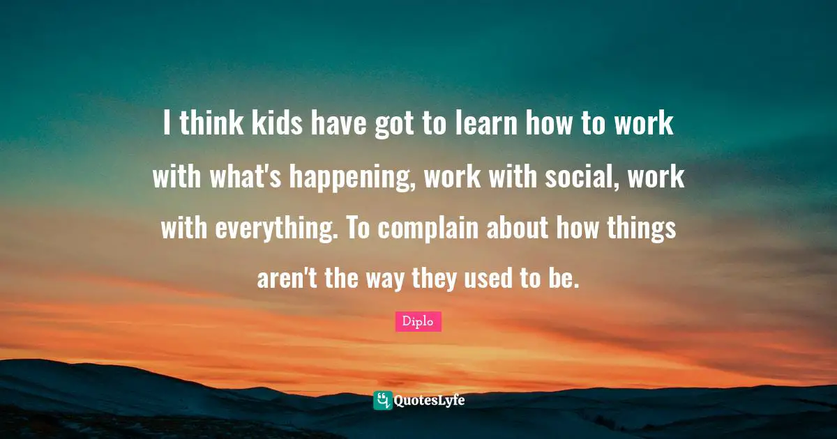 I think kids have got to learn how to work with what's happening, work with social, work with everything. To complain about how things aren't the way they used to be.