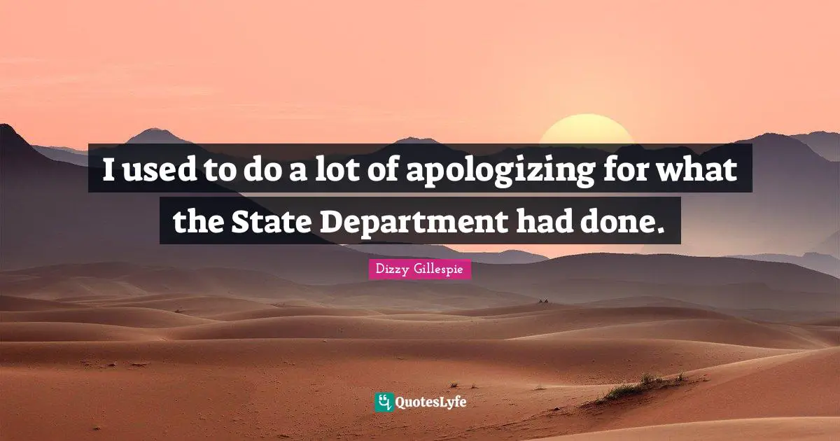 I used to do a lot of apologizing for what the State Department had done.