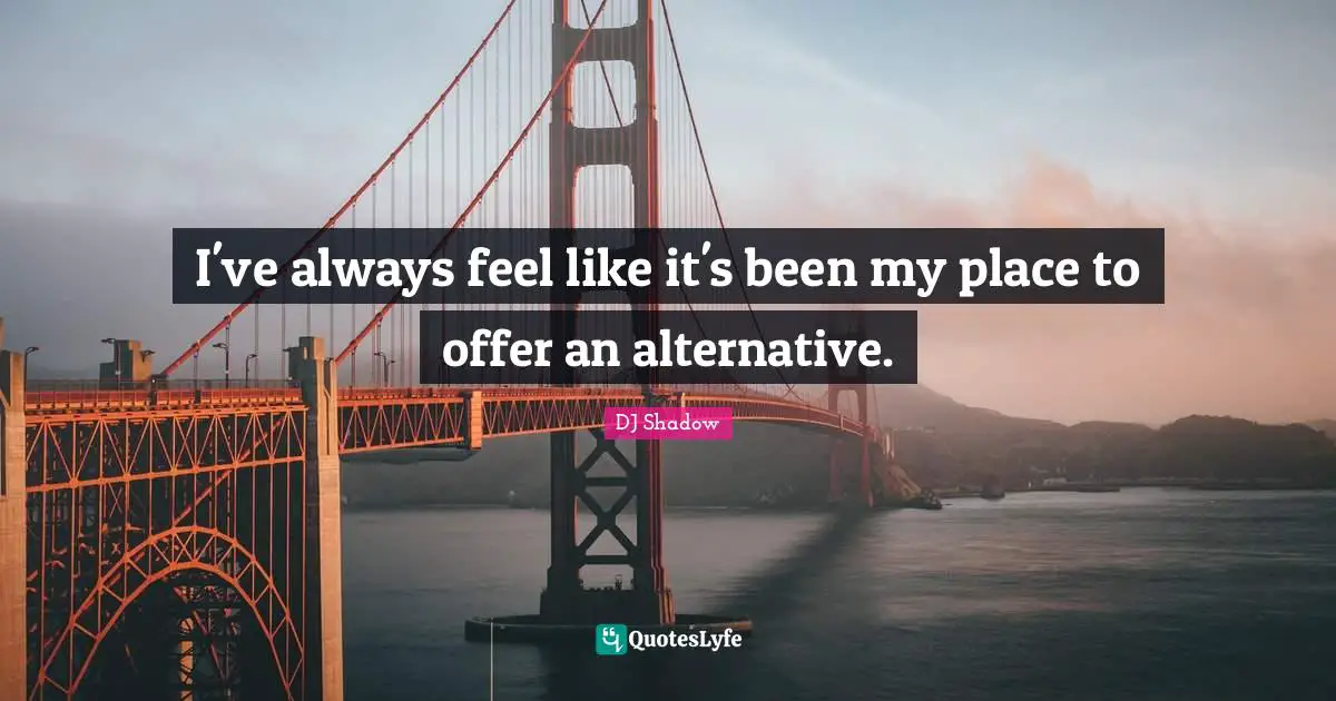 I've always feel like it's been my place to offer an alternative.