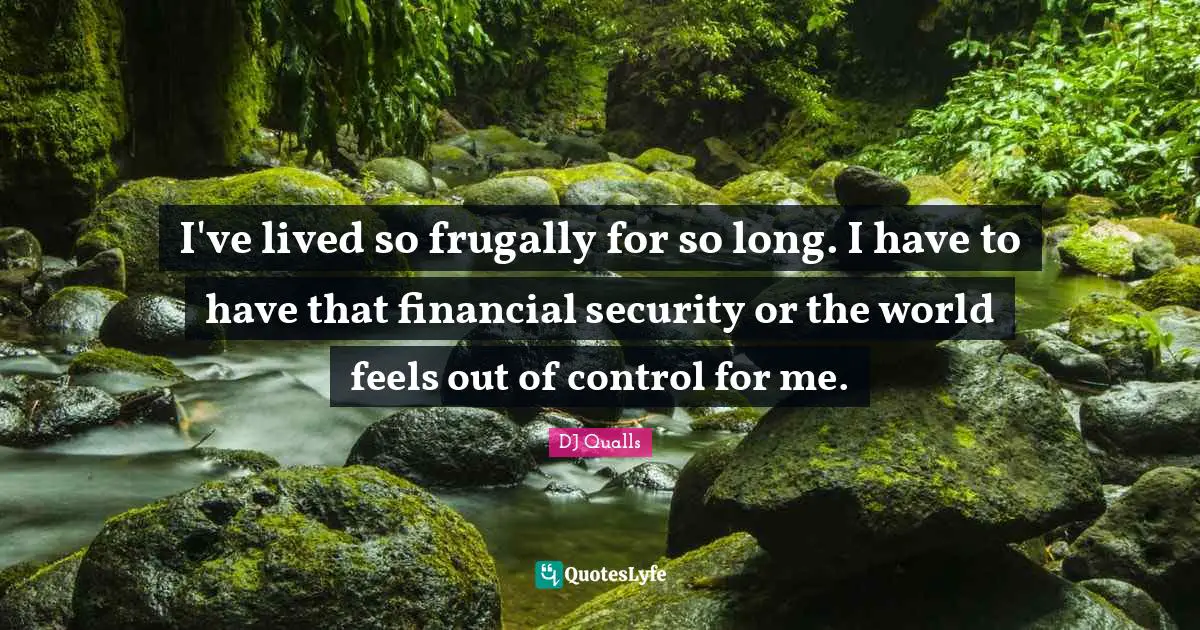 I've lived so frugally for so long. I have to have that financial security or the world feels out of control for me.