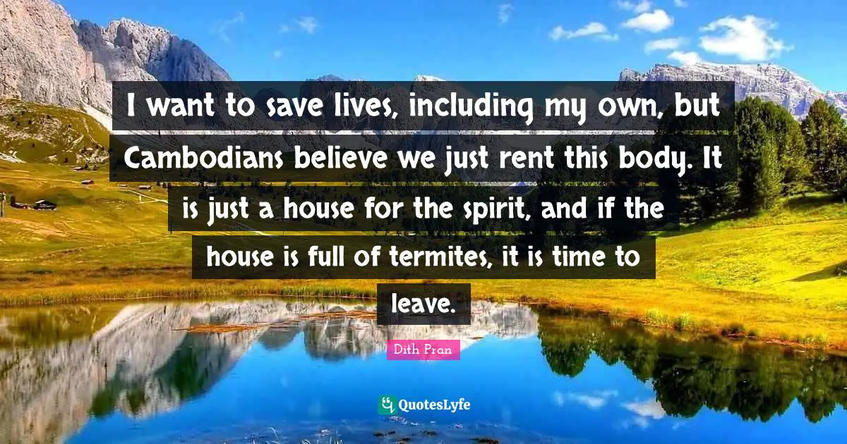 I want to save lives, including my own, but Cambodians believe we just rent this body. It is just a house for the spirit, and if the house is full of termites, it is time to leave.