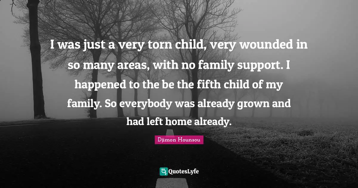 I was just a very torn child, very wounded in so many areas, with no family support. I happened to the be the fifth child of my family. So everybody was already grown and had left home already.